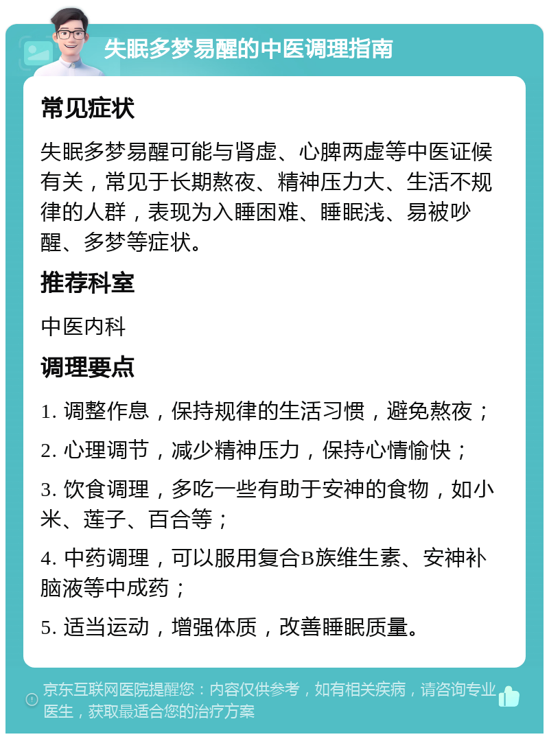 失眠多梦易醒的中医调理指南 常见症状 失眠多梦易醒可能与肾虚、心脾两虚等中医证候有关，常见于长期熬夜、精神压力大、生活不规律的人群，表现为入睡困难、睡眠浅、易被吵醒、多梦等症状。 推荐科室 中医内科 调理要点 1. 调整作息，保持规律的生活习惯，避免熬夜； 2. 心理调节，减少精神压力，保持心情愉快； 3. 饮食调理，多吃一些有助于安神的食物，如小米、莲子、百合等； 4. 中药调理，可以服用复合B族维生素、安神补脑液等中成药； 5. 适当运动，增强体质，改善睡眠质量。