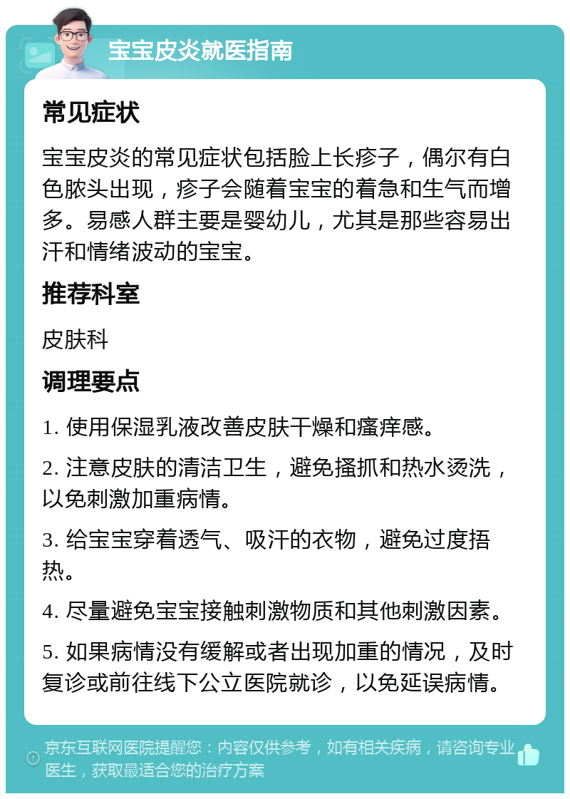 宝宝皮炎就医指南 常见症状 宝宝皮炎的常见症状包括脸上长疹子，偶尔有白色脓头出现，疹子会随着宝宝的着急和生气而增多。易感人群主要是婴幼儿，尤其是那些容易出汗和情绪波动的宝宝。 推荐科室 皮肤科 调理要点 1. 使用保湿乳液改善皮肤干燥和瘙痒感。 2. 注意皮肤的清洁卫生，避免搔抓和热水烫洗，以免刺激加重病情。 3. 给宝宝穿着透气、吸汗的衣物，避免过度捂热。 4. 尽量避免宝宝接触刺激物质和其他刺激因素。 5. 如果病情没有缓解或者出现加重的情况，及时复诊或前往线下公立医院就诊，以免延误病情。