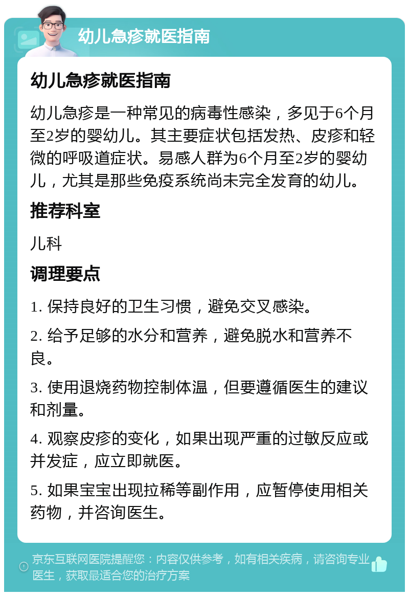 幼儿急疹就医指南 幼儿急疹就医指南 幼儿急疹是一种常见的病毒性感染，多见于6个月至2岁的婴幼儿。其主要症状包括发热、皮疹和轻微的呼吸道症状。易感人群为6个月至2岁的婴幼儿，尤其是那些免疫系统尚未完全发育的幼儿。 推荐科室 儿科 调理要点 1. 保持良好的卫生习惯，避免交叉感染。 2. 给予足够的水分和营养，避免脱水和营养不良。 3. 使用退烧药物控制体温，但要遵循医生的建议和剂量。 4. 观察皮疹的变化，如果出现严重的过敏反应或并发症，应立即就医。 5. 如果宝宝出现拉稀等副作用，应暂停使用相关药物，并咨询医生。