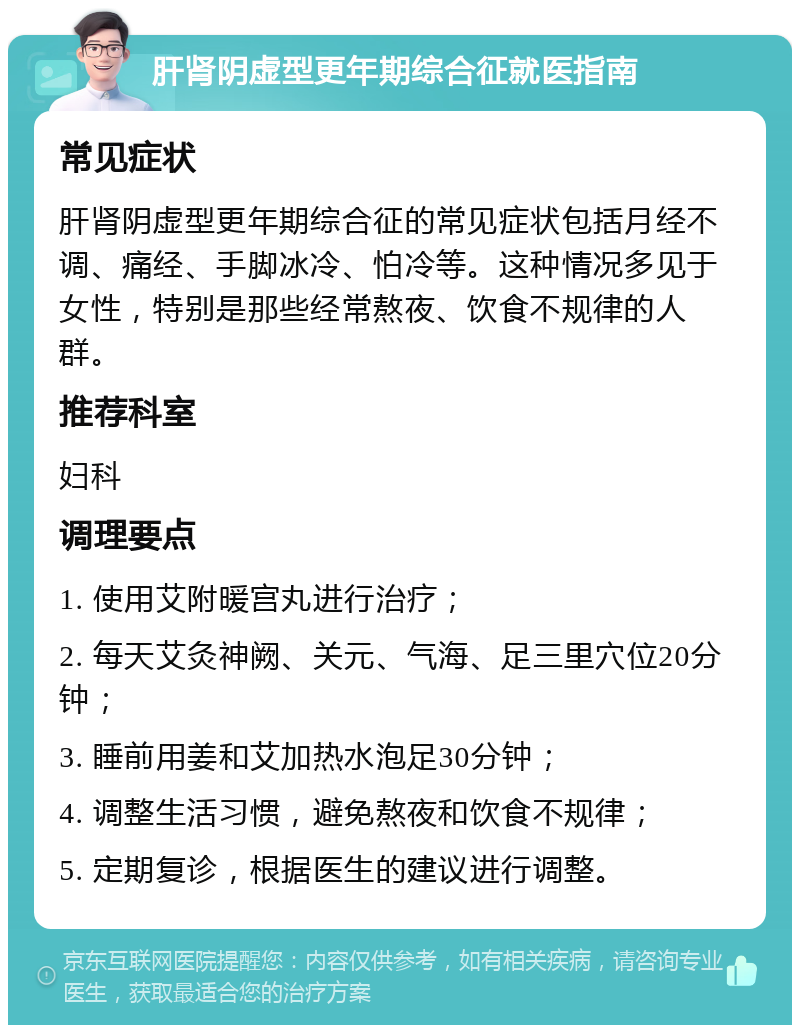 肝肾阴虚型更年期综合征就医指南 常见症状 肝肾阴虚型更年期综合征的常见症状包括月经不调、痛经、手脚冰冷、怕冷等。这种情况多见于女性，特别是那些经常熬夜、饮食不规律的人群。 推荐科室 妇科 调理要点 1. 使用艾附暖宫丸进行治疗； 2. 每天艾灸神阙、关元、气海、足三里穴位20分钟； 3. 睡前用姜和艾加热水泡足30分钟； 4. 调整生活习惯，避免熬夜和饮食不规律； 5. 定期复诊，根据医生的建议进行调整。