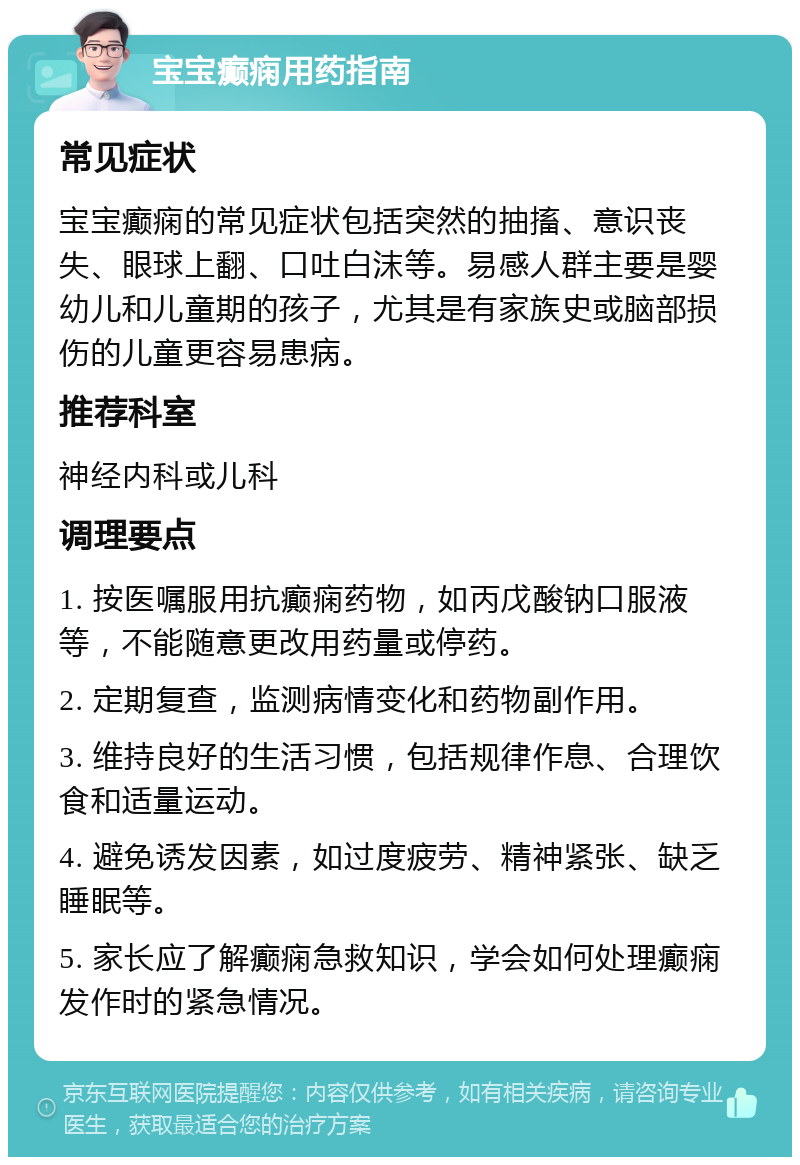 宝宝癫痫用药指南 常见症状 宝宝癫痫的常见症状包括突然的抽搐、意识丧失、眼球上翻、口吐白沫等。易感人群主要是婴幼儿和儿童期的孩子，尤其是有家族史或脑部损伤的儿童更容易患病。 推荐科室 神经内科或儿科 调理要点 1. 按医嘱服用抗癫痫药物，如丙戊酸钠口服液等，不能随意更改用药量或停药。 2. 定期复查，监测病情变化和药物副作用。 3. 维持良好的生活习惯，包括规律作息、合理饮食和适量运动。 4. 避免诱发因素，如过度疲劳、精神紧张、缺乏睡眠等。 5. 家长应了解癫痫急救知识，学会如何处理癫痫发作时的紧急情况。