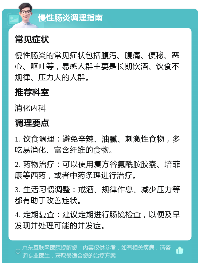 慢性肠炎调理指南 常见症状 慢性肠炎的常见症状包括腹泻、腹痛、便秘、恶心、呕吐等，易感人群主要是长期饮酒、饮食不规律、压力大的人群。 推荐科室 消化内科 调理要点 1. 饮食调理：避免辛辣、油腻、刺激性食物，多吃易消化、富含纤维的食物。 2. 药物治疗：可以使用复方谷氨酰胺胶囊、培菲康等西药，或者中药条理进行治疗。 3. 生活习惯调整：戒酒、规律作息、减少压力等都有助于改善症状。 4. 定期复查：建议定期进行肠镜检查，以便及早发现并处理可能的并发症。