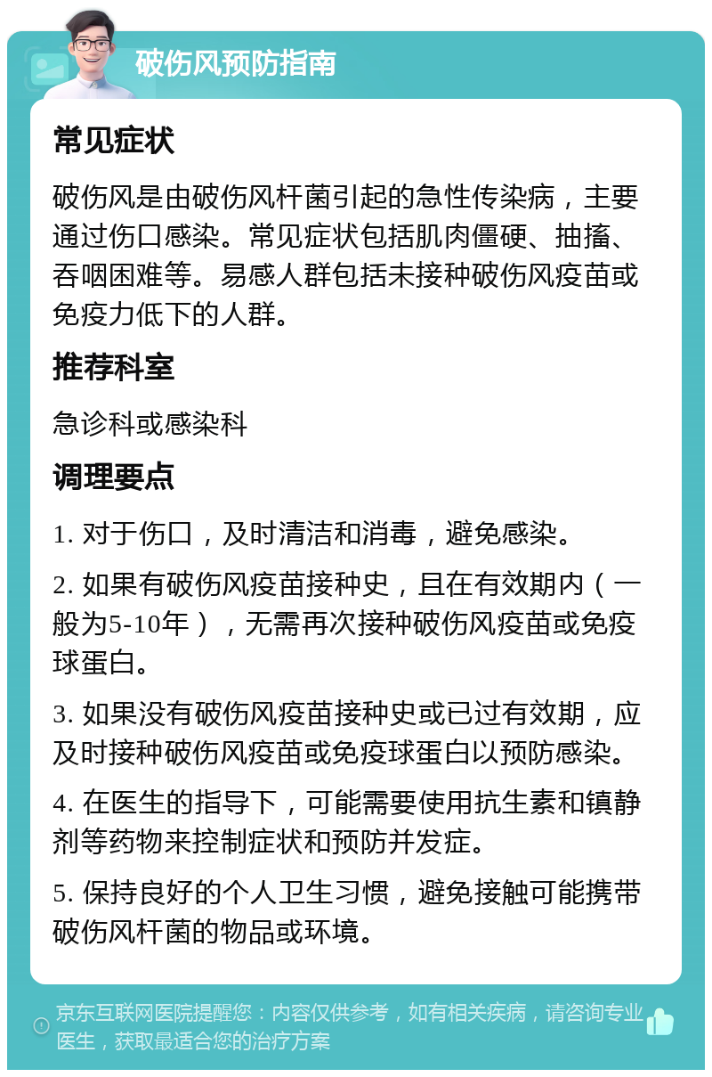 破伤风预防指南 常见症状 破伤风是由破伤风杆菌引起的急性传染病，主要通过伤口感染。常见症状包括肌肉僵硬、抽搐、吞咽困难等。易感人群包括未接种破伤风疫苗或免疫力低下的人群。 推荐科室 急诊科或感染科 调理要点 1. 对于伤口，及时清洁和消毒，避免感染。 2. 如果有破伤风疫苗接种史，且在有效期内（一般为5-10年），无需再次接种破伤风疫苗或免疫球蛋白。 3. 如果没有破伤风疫苗接种史或已过有效期，应及时接种破伤风疫苗或免疫球蛋白以预防感染。 4. 在医生的指导下，可能需要使用抗生素和镇静剂等药物来控制症状和预防并发症。 5. 保持良好的个人卫生习惯，避免接触可能携带破伤风杆菌的物品或环境。