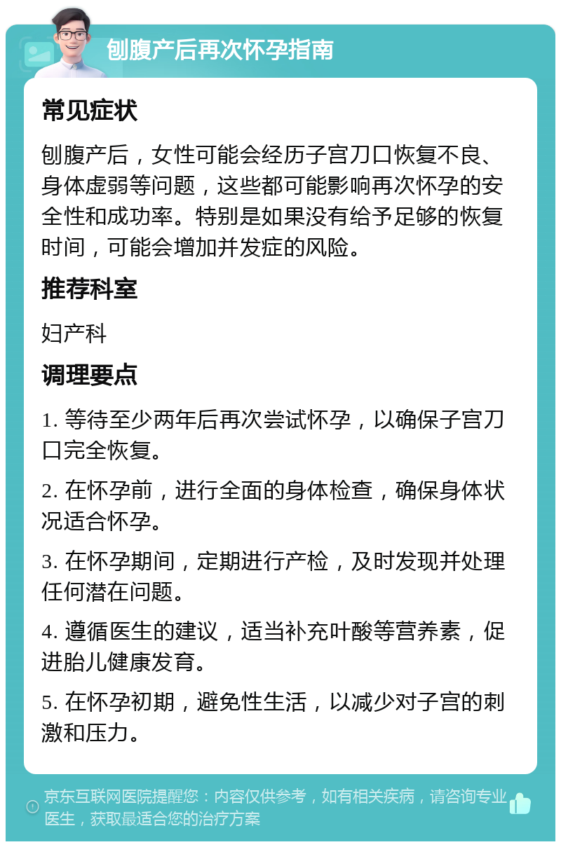 刨腹产后再次怀孕指南 常见症状 刨腹产后，女性可能会经历子宫刀口恢复不良、身体虚弱等问题，这些都可能影响再次怀孕的安全性和成功率。特别是如果没有给予足够的恢复时间，可能会增加并发症的风险。 推荐科室 妇产科 调理要点 1. 等待至少两年后再次尝试怀孕，以确保子宫刀口完全恢复。 2. 在怀孕前，进行全面的身体检查，确保身体状况适合怀孕。 3. 在怀孕期间，定期进行产检，及时发现并处理任何潜在问题。 4. 遵循医生的建议，适当补充叶酸等营养素，促进胎儿健康发育。 5. 在怀孕初期，避免性生活，以减少对子宫的刺激和压力。