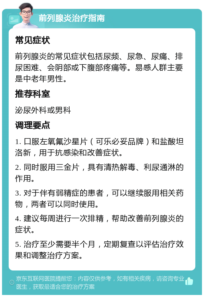 前列腺炎治疗指南 常见症状 前列腺炎的常见症状包括尿频、尿急、尿痛、排尿困难、会阴部或下腹部疼痛等。易感人群主要是中老年男性。 推荐科室 泌尿外科或男科 调理要点 1. 口服左氧氟沙星片（可乐必妥品牌）和盐酸坦洛新，用于抗感染和改善症状。 2. 同时服用三金片，具有清热解毒、利尿通淋的作用。 3. 对于伴有弱精症的患者，可以继续服用相关药物，两者可以同时使用。 4. 建议每周进行一次排精，帮助改善前列腺炎的症状。 5. 治疗至少需要半个月，定期复查以评估治疗效果和调整治疗方案。