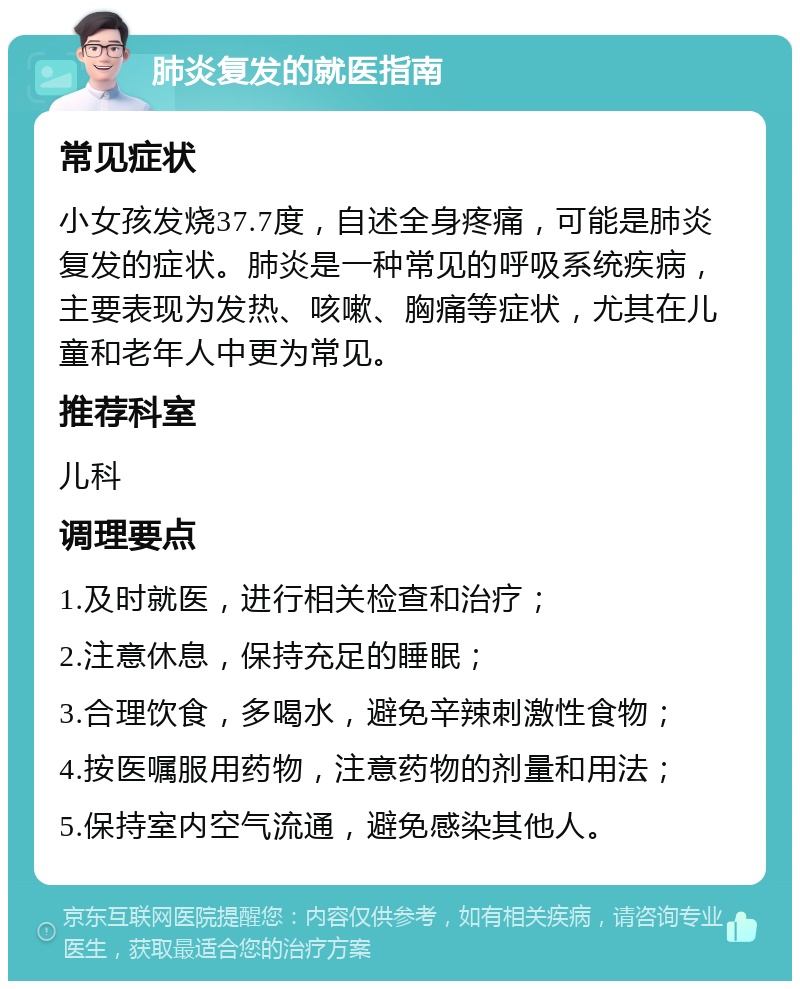 肺炎复发的就医指南 常见症状 小女孩发烧37.7度，自述全身疼痛，可能是肺炎复发的症状。肺炎是一种常见的呼吸系统疾病，主要表现为发热、咳嗽、胸痛等症状，尤其在儿童和老年人中更为常见。 推荐科室 儿科 调理要点 1.及时就医，进行相关检查和治疗； 2.注意休息，保持充足的睡眠； 3.合理饮食，多喝水，避免辛辣刺激性食物； 4.按医嘱服用药物，注意药物的剂量和用法； 5.保持室内空气流通，避免感染其他人。