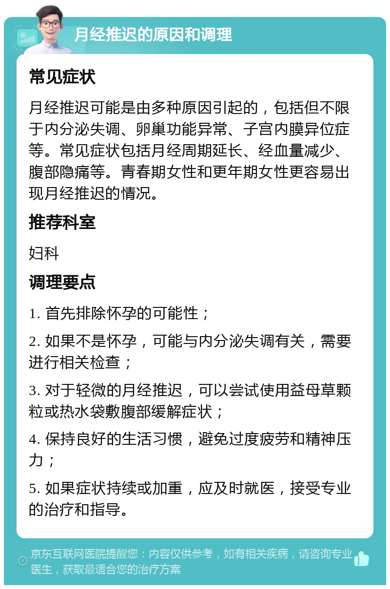 月经推迟的原因和调理 常见症状 月经推迟可能是由多种原因引起的，包括但不限于内分泌失调、卵巢功能异常、子宫内膜异位症等。常见症状包括月经周期延长、经血量减少、腹部隐痛等。青春期女性和更年期女性更容易出现月经推迟的情况。 推荐科室 妇科 调理要点 1. 首先排除怀孕的可能性； 2. 如果不是怀孕，可能与内分泌失调有关，需要进行相关检查； 3. 对于轻微的月经推迟，可以尝试使用益母草颗粒或热水袋敷腹部缓解症状； 4. 保持良好的生活习惯，避免过度疲劳和精神压力； 5. 如果症状持续或加重，应及时就医，接受专业的治疗和指导。