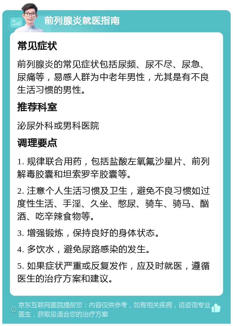 前列腺炎就医指南 常见症状 前列腺炎的常见症状包括尿频、尿不尽、尿急、尿痛等，易感人群为中老年男性，尤其是有不良生活习惯的男性。 推荐科室 泌尿外科或男科医院 调理要点 1. 规律联合用药，包括盐酸左氧氟沙星片、前列解毒胶囊和坦索罗辛胶囊等。 2. 注意个人生活习惯及卫生，避免不良习惯如过度性生活、手淫、久坐、憋尿、骑车、骑马、酗酒、吃辛辣食物等。 3. 增强锻炼，保持良好的身体状态。 4. 多饮水，避免尿路感染的发生。 5. 如果症状严重或反复发作，应及时就医，遵循医生的治疗方案和建议。