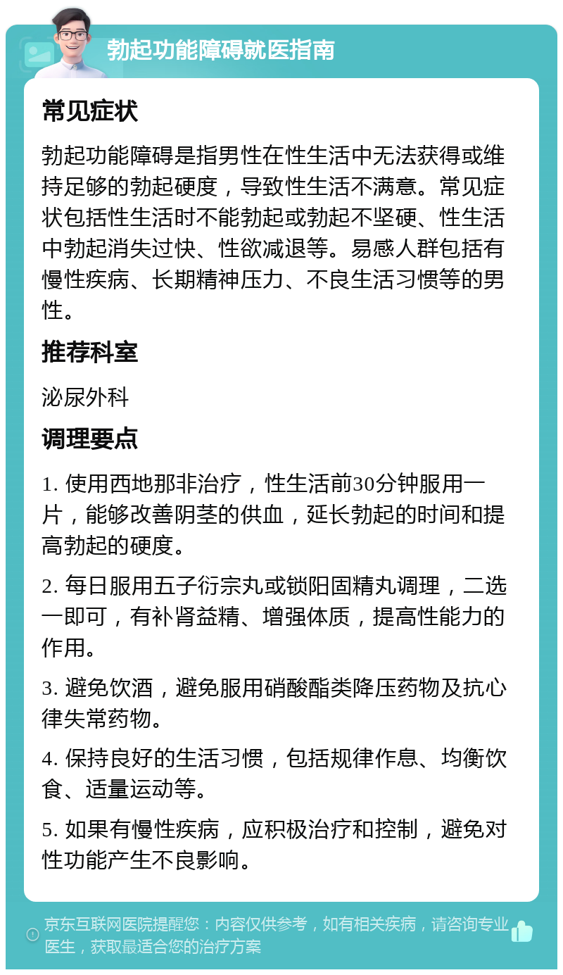 勃起功能障碍就医指南 常见症状 勃起功能障碍是指男性在性生活中无法获得或维持足够的勃起硬度，导致性生活不满意。常见症状包括性生活时不能勃起或勃起不坚硬、性生活中勃起消失过快、性欲减退等。易感人群包括有慢性疾病、长期精神压力、不良生活习惯等的男性。 推荐科室 泌尿外科 调理要点 1. 使用西地那非治疗，性生活前30分钟服用一片，能够改善阴茎的供血，延长勃起的时间和提高勃起的硬度。 2. 每日服用五子衍宗丸或锁阳固精丸调理，二选一即可，有补肾益精、增强体质，提高性能力的作用。 3. 避免饮酒，避免服用硝酸酯类降压药物及抗心律失常药物。 4. 保持良好的生活习惯，包括规律作息、均衡饮食、适量运动等。 5. 如果有慢性疾病，应积极治疗和控制，避免对性功能产生不良影响。