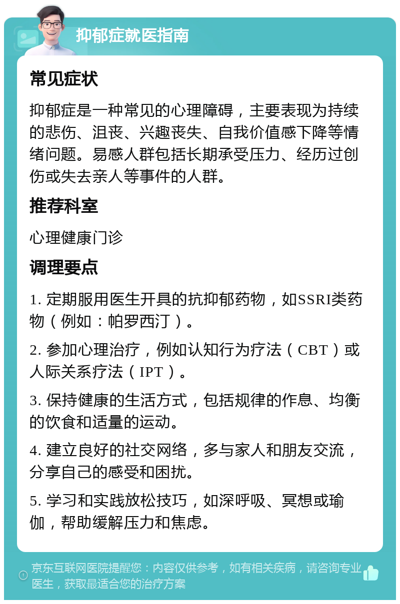 抑郁症就医指南 常见症状 抑郁症是一种常见的心理障碍，主要表现为持续的悲伤、沮丧、兴趣丧失、自我价值感下降等情绪问题。易感人群包括长期承受压力、经历过创伤或失去亲人等事件的人群。 推荐科室 心理健康门诊 调理要点 1. 定期服用医生开具的抗抑郁药物，如SSRI类药物（例如：帕罗西汀）。 2. 参加心理治疗，例如认知行为疗法（CBT）或人际关系疗法（IPT）。 3. 保持健康的生活方式，包括规律的作息、均衡的饮食和适量的运动。 4. 建立良好的社交网络，多与家人和朋友交流，分享自己的感受和困扰。 5. 学习和实践放松技巧，如深呼吸、冥想或瑜伽，帮助缓解压力和焦虑。