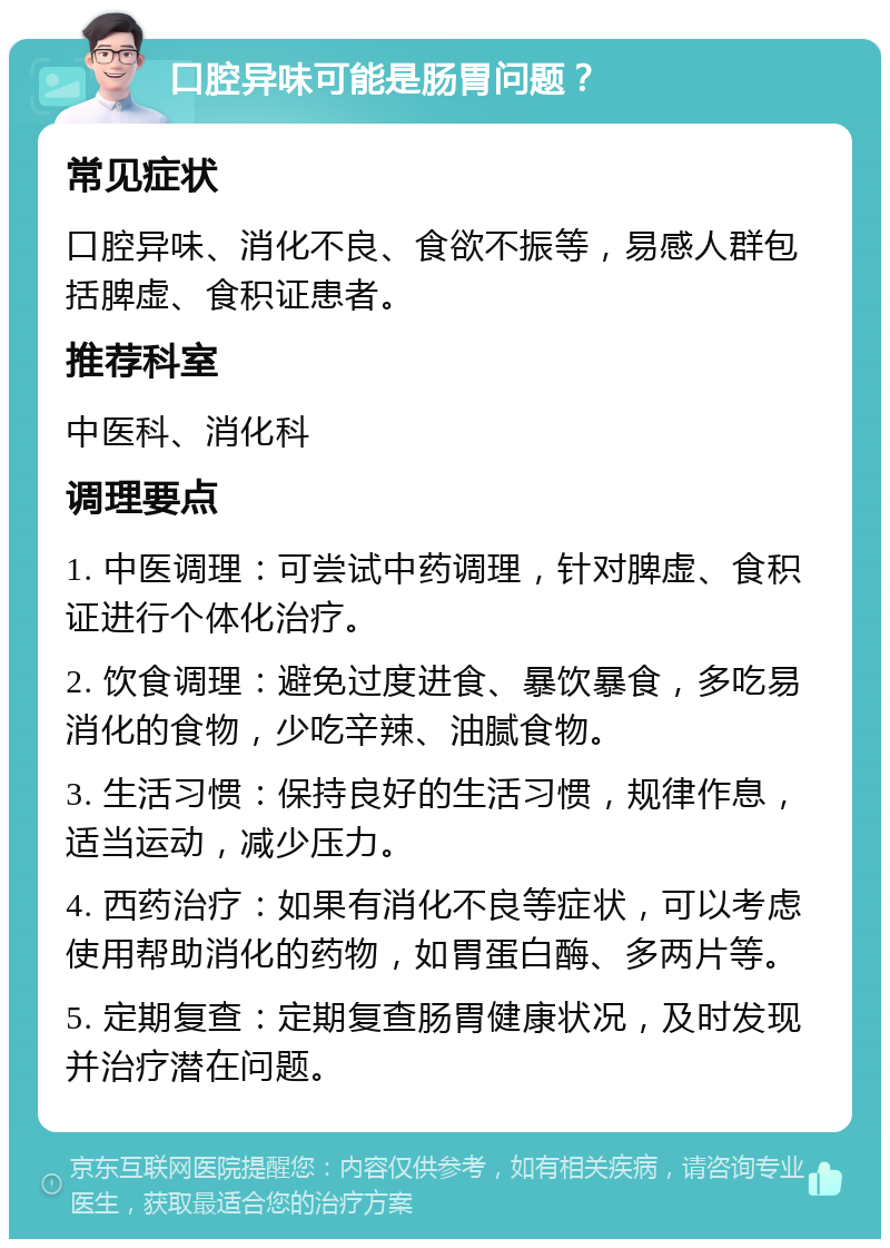 口腔异味可能是肠胃问题？ 常见症状 口腔异味、消化不良、食欲不振等，易感人群包括脾虚、食积证患者。 推荐科室 中医科、消化科 调理要点 1. 中医调理：可尝试中药调理，针对脾虚、食积证进行个体化治疗。 2. 饮食调理：避免过度进食、暴饮暴食，多吃易消化的食物，少吃辛辣、油腻食物。 3. 生活习惯：保持良好的生活习惯，规律作息，适当运动，减少压力。 4. 西药治疗：如果有消化不良等症状，可以考虑使用帮助消化的药物，如胃蛋白酶、多两片等。 5. 定期复查：定期复查肠胃健康状况，及时发现并治疗潜在问题。