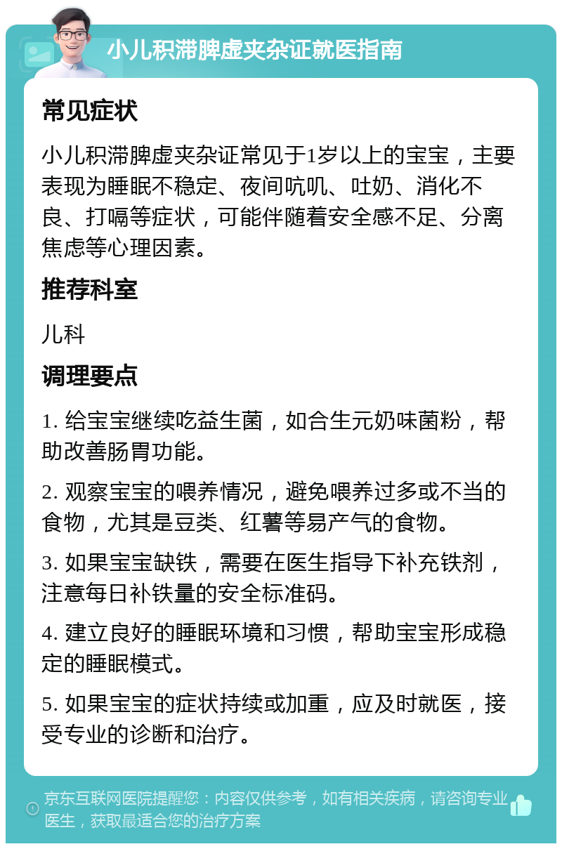 小儿积滞脾虚夹杂证就医指南 常见症状 小儿积滞脾虚夹杂证常见于1岁以上的宝宝，主要表现为睡眠不稳定、夜间吭叽、吐奶、消化不良、打嗝等症状，可能伴随着安全感不足、分离焦虑等心理因素。 推荐科室 儿科 调理要点 1. 给宝宝继续吃益生菌，如合生元奶味菌粉，帮助改善肠胃功能。 2. 观察宝宝的喂养情况，避免喂养过多或不当的食物，尤其是豆类、红薯等易产气的食物。 3. 如果宝宝缺铁，需要在医生指导下补充铁剂，注意每日补铁量的安全标准码。 4. 建立良好的睡眠环境和习惯，帮助宝宝形成稳定的睡眠模式。 5. 如果宝宝的症状持续或加重，应及时就医，接受专业的诊断和治疗。