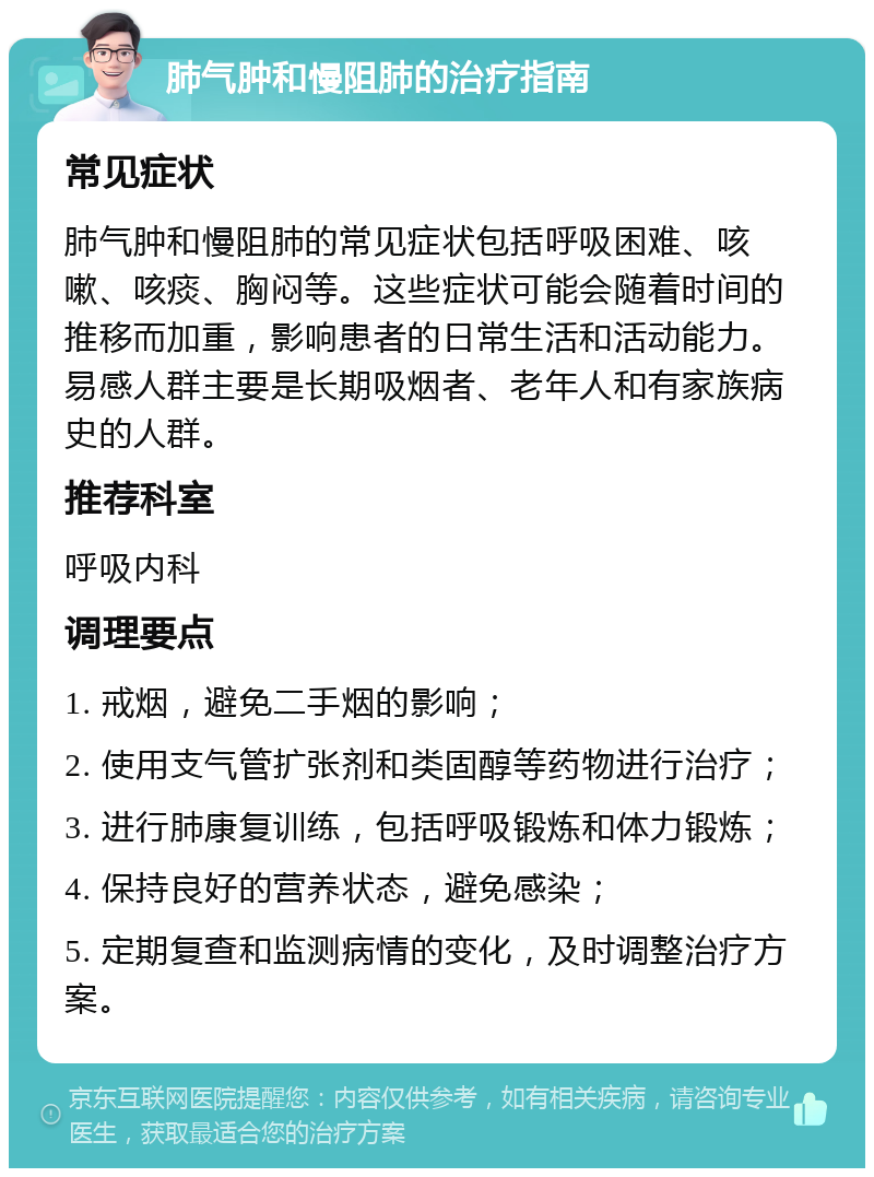 肺气肿和慢阻肺的治疗指南 常见症状 肺气肿和慢阻肺的常见症状包括呼吸困难、咳嗽、咳痰、胸闷等。这些症状可能会随着时间的推移而加重，影响患者的日常生活和活动能力。易感人群主要是长期吸烟者、老年人和有家族病史的人群。 推荐科室 呼吸内科 调理要点 1. 戒烟，避免二手烟的影响； 2. 使用支气管扩张剂和类固醇等药物进行治疗； 3. 进行肺康复训练，包括呼吸锻炼和体力锻炼； 4. 保持良好的营养状态，避免感染； 5. 定期复查和监测病情的变化，及时调整治疗方案。