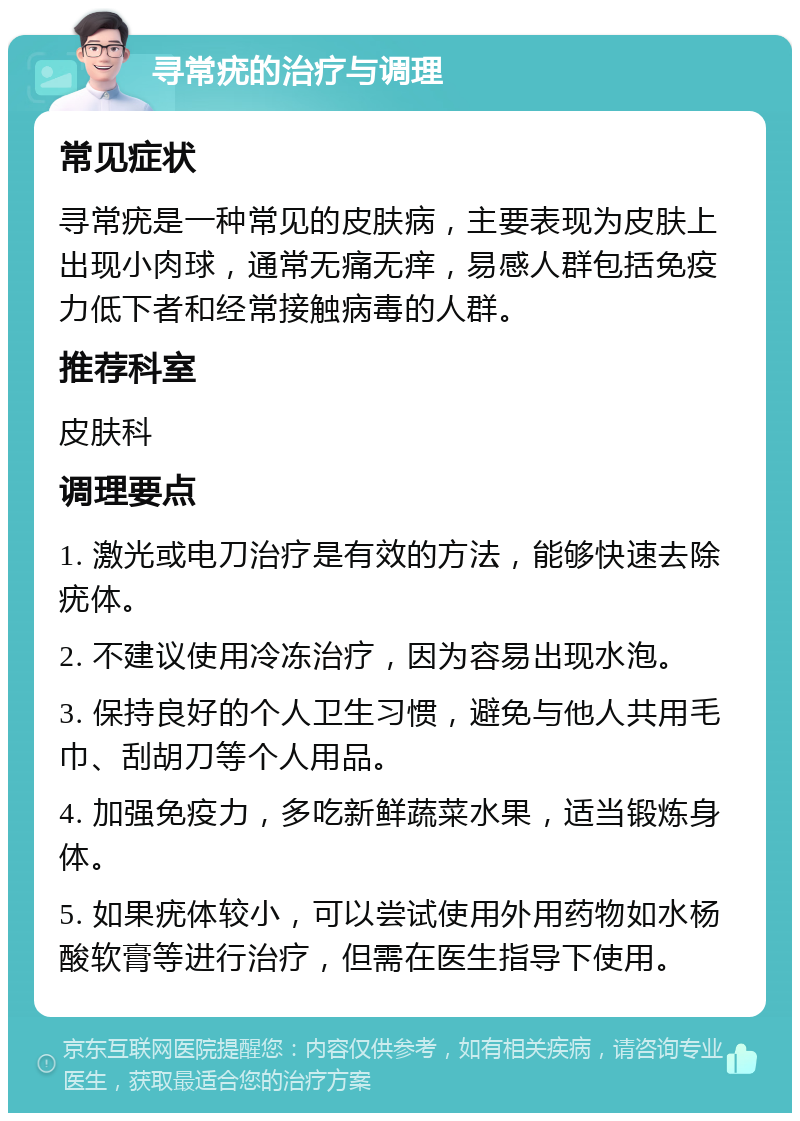 寻常疣的治疗与调理 常见症状 寻常疣是一种常见的皮肤病，主要表现为皮肤上出现小肉球，通常无痛无痒，易感人群包括免疫力低下者和经常接触病毒的人群。 推荐科室 皮肤科 调理要点 1. 激光或电刀治疗是有效的方法，能够快速去除疣体。 2. 不建议使用冷冻治疗，因为容易出现水泡。 3. 保持良好的个人卫生习惯，避免与他人共用毛巾、刮胡刀等个人用品。 4. 加强免疫力，多吃新鲜蔬菜水果，适当锻炼身体。 5. 如果疣体较小，可以尝试使用外用药物如水杨酸软膏等进行治疗，但需在医生指导下使用。