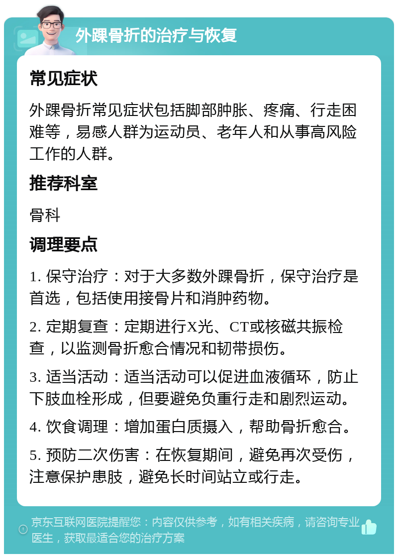 外踝骨折的治疗与恢复 常见症状 外踝骨折常见症状包括脚部肿胀、疼痛、行走困难等，易感人群为运动员、老年人和从事高风险工作的人群。 推荐科室 骨科 调理要点 1. 保守治疗：对于大多数外踝骨折，保守治疗是首选，包括使用接骨片和消肿药物。 2. 定期复查：定期进行X光、CT或核磁共振检查，以监测骨折愈合情况和韧带损伤。 3. 适当活动：适当活动可以促进血液循环，防止下肢血栓形成，但要避免负重行走和剧烈运动。 4. 饮食调理：增加蛋白质摄入，帮助骨折愈合。 5. 预防二次伤害：在恢复期间，避免再次受伤，注意保护患肢，避免长时间站立或行走。