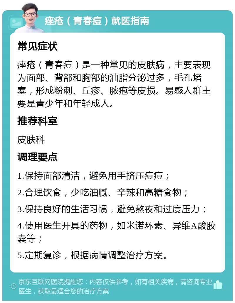 痤疮（青春痘）就医指南 常见症状 痤疮（青春痘）是一种常见的皮肤病，主要表现为面部、背部和胸部的油脂分泌过多，毛孔堵塞，形成粉刺、丘疹、脓疱等皮损。易感人群主要是青少年和年轻成人。 推荐科室 皮肤科 调理要点 1.保持面部清洁，避免用手挤压痘痘； 2.合理饮食，少吃油腻、辛辣和高糖食物； 3.保持良好的生活习惯，避免熬夜和过度压力； 4.使用医生开具的药物，如米诺环素、异维A酸胶囊等； 5.定期复诊，根据病情调整治疗方案。