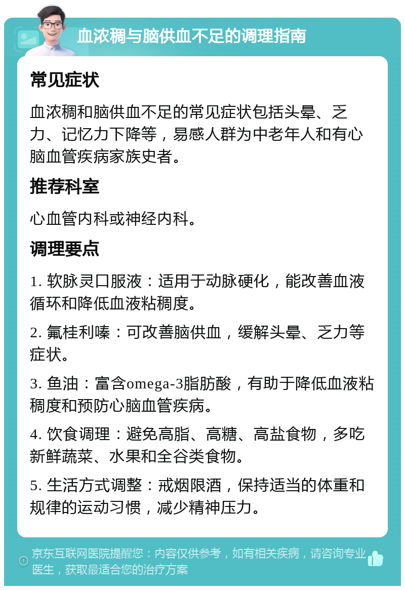 血浓稠与脑供血不足的调理指南 常见症状 血浓稠和脑供血不足的常见症状包括头晕、乏力、记忆力下降等，易感人群为中老年人和有心脑血管疾病家族史者。 推荐科室 心血管内科或神经内科。 调理要点 1. 软脉灵口服液：适用于动脉硬化，能改善血液循环和降低血液粘稠度。 2. 氟桂利嗪：可改善脑供血，缓解头晕、乏力等症状。 3. 鱼油：富含omega-3脂肪酸，有助于降低血液粘稠度和预防心脑血管疾病。 4. 饮食调理：避免高脂、高糖、高盐食物，多吃新鲜蔬菜、水果和全谷类食物。 5. 生活方式调整：戒烟限酒，保持适当的体重和规律的运动习惯，减少精神压力。