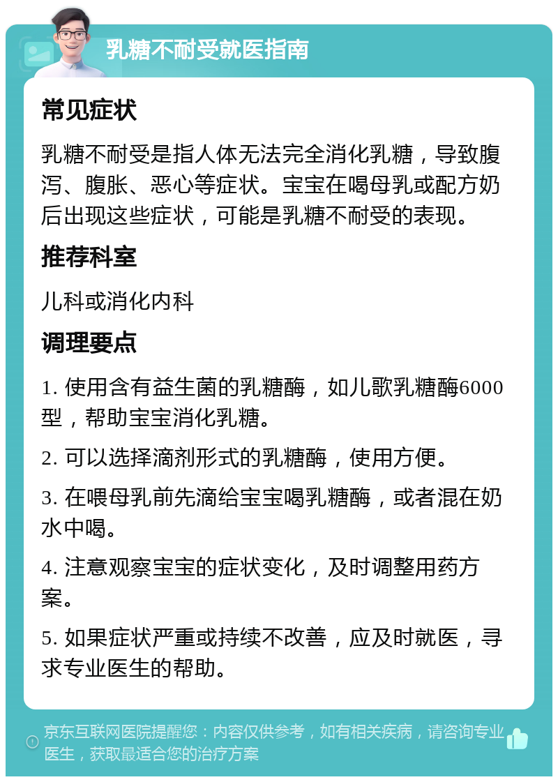 乳糖不耐受就医指南 常见症状 乳糖不耐受是指人体无法完全消化乳糖，导致腹泻、腹胀、恶心等症状。宝宝在喝母乳或配方奶后出现这些症状，可能是乳糖不耐受的表现。 推荐科室 儿科或消化内科 调理要点 1. 使用含有益生菌的乳糖酶，如儿歌乳糖酶6000型，帮助宝宝消化乳糖。 2. 可以选择滴剂形式的乳糖酶，使用方便。 3. 在喂母乳前先滴给宝宝喝乳糖酶，或者混在奶水中喝。 4. 注意观察宝宝的症状变化，及时调整用药方案。 5. 如果症状严重或持续不改善，应及时就医，寻求专业医生的帮助。