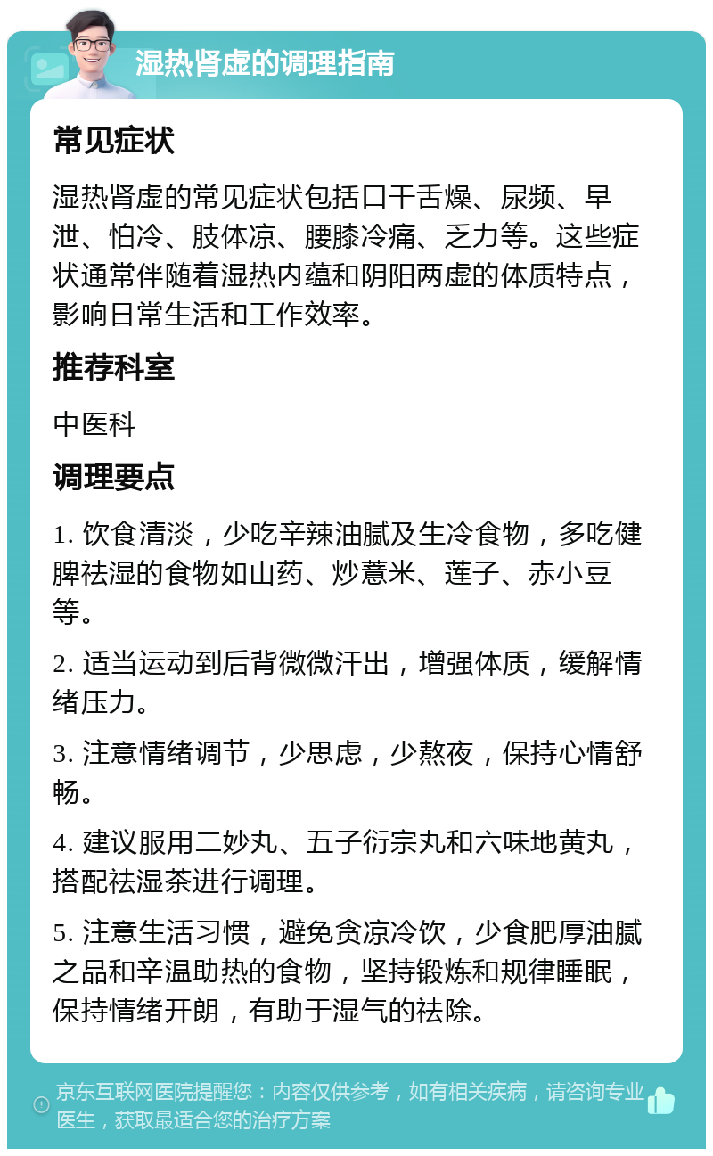 湿热肾虚的调理指南 常见症状 湿热肾虚的常见症状包括口干舌燥、尿频、早泄、怕冷、肢体凉、腰膝冷痛、乏力等。这些症状通常伴随着湿热内蕴和阴阳两虚的体质特点，影响日常生活和工作效率。 推荐科室 中医科 调理要点 1. 饮食清淡，少吃辛辣油腻及生冷食物，多吃健脾祛湿的食物如山药、炒薏米、莲子、赤小豆等。 2. 适当运动到后背微微汗出，增强体质，缓解情绪压力。 3. 注意情绪调节，少思虑，少熬夜，保持心情舒畅。 4. 建议服用二妙丸、五子衍宗丸和六味地黄丸，搭配祛湿茶进行调理。 5. 注意生活习惯，避免贪凉冷饮，少食肥厚油腻之品和辛温助热的食物，坚持锻炼和规律睡眠，保持情绪开朗，有助于湿气的祛除。