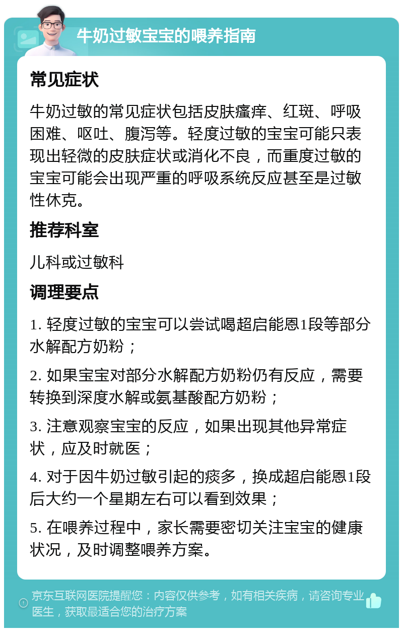 牛奶过敏宝宝的喂养指南 常见症状 牛奶过敏的常见症状包括皮肤瘙痒、红斑、呼吸困难、呕吐、腹泻等。轻度过敏的宝宝可能只表现出轻微的皮肤症状或消化不良，而重度过敏的宝宝可能会出现严重的呼吸系统反应甚至是过敏性休克。 推荐科室 儿科或过敏科 调理要点 1. 轻度过敏的宝宝可以尝试喝超启能恩1段等部分水解配方奶粉； 2. 如果宝宝对部分水解配方奶粉仍有反应，需要转换到深度水解或氨基酸配方奶粉； 3. 注意观察宝宝的反应，如果出现其他异常症状，应及时就医； 4. 对于因牛奶过敏引起的痰多，换成超启能恩1段后大约一个星期左右可以看到效果； 5. 在喂养过程中，家长需要密切关注宝宝的健康状况，及时调整喂养方案。