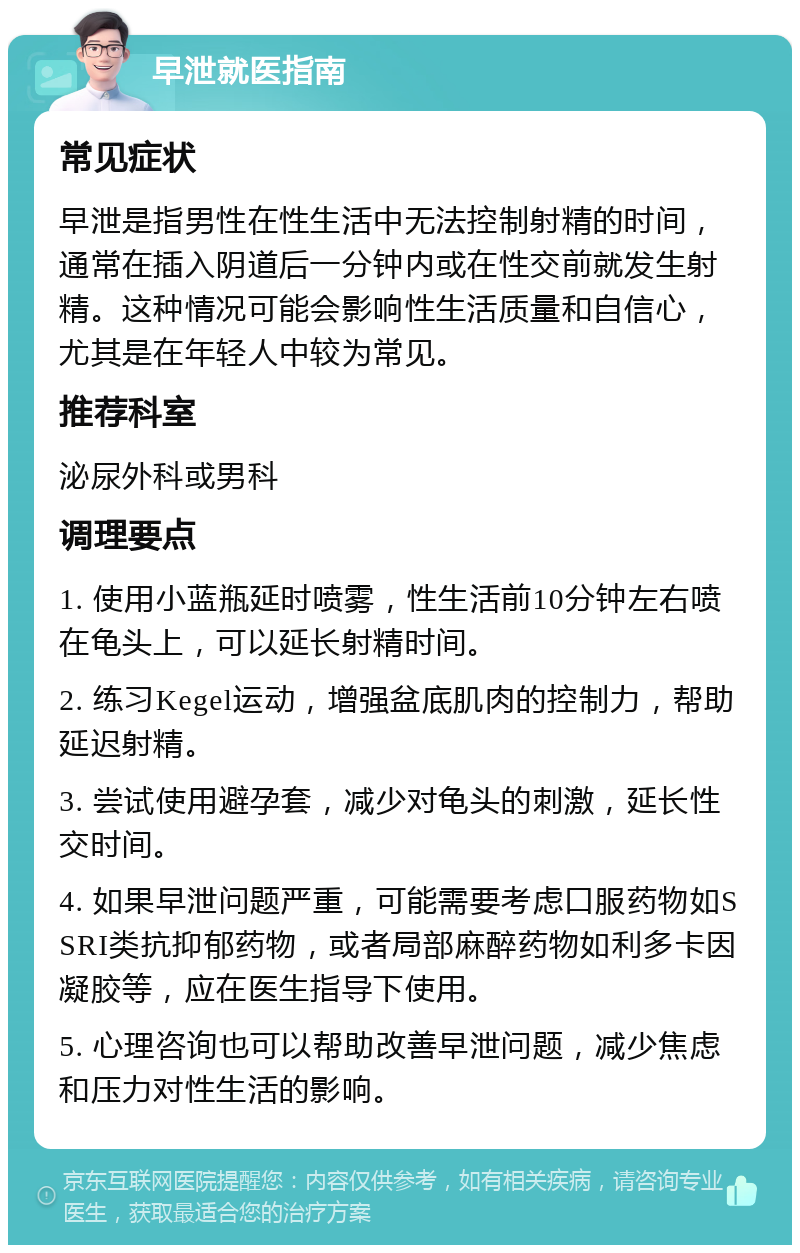 早泄就医指南 常见症状 早泄是指男性在性生活中无法控制射精的时间，通常在插入阴道后一分钟内或在性交前就发生射精。这种情况可能会影响性生活质量和自信心，尤其是在年轻人中较为常见。 推荐科室 泌尿外科或男科 调理要点 1. 使用小蓝瓶延时喷雾，性生活前10分钟左右喷在龟头上，可以延长射精时间。 2. 练习Kegel运动，增强盆底肌肉的控制力，帮助延迟射精。 3. 尝试使用避孕套，减少对龟头的刺激，延长性交时间。 4. 如果早泄问题严重，可能需要考虑口服药物如SSRI类抗抑郁药物，或者局部麻醉药物如利多卡因凝胶等，应在医生指导下使用。 5. 心理咨询也可以帮助改善早泄问题，减少焦虑和压力对性生活的影响。