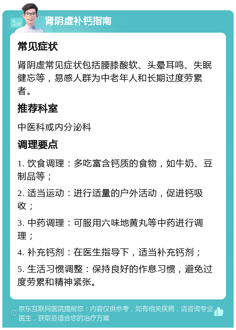 肾阴虚补钙指南 常见症状 肾阴虚常见症状包括腰膝酸软、头晕耳鸣、失眠健忘等，易感人群为中老年人和长期过度劳累者。 推荐科室 中医科或内分泌科 调理要点 1. 饮食调理：多吃富含钙质的食物，如牛奶、豆制品等； 2. 适当运动：进行适量的户外活动，促进钙吸收； 3. 中药调理：可服用六味地黄丸等中药进行调理； 4. 补充钙剂：在医生指导下，适当补充钙剂； 5. 生活习惯调整：保持良好的作息习惯，避免过度劳累和精神紧张。