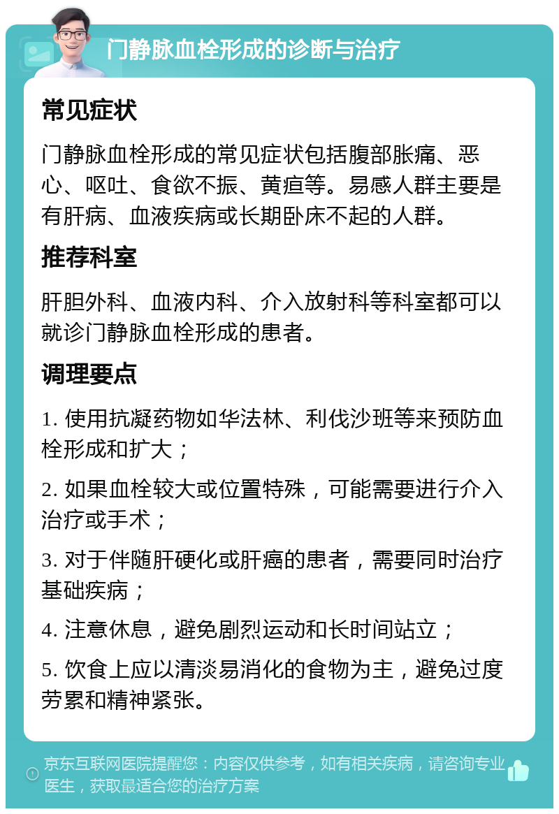 门静脉血栓形成的诊断与治疗 常见症状 门静脉血栓形成的常见症状包括腹部胀痛、恶心、呕吐、食欲不振、黄疸等。易感人群主要是有肝病、血液疾病或长期卧床不起的人群。 推荐科室 肝胆外科、血液内科、介入放射科等科室都可以就诊门静脉血栓形成的患者。 调理要点 1. 使用抗凝药物如华法林、利伐沙班等来预防血栓形成和扩大； 2. 如果血栓较大或位置特殊，可能需要进行介入治疗或手术； 3. 对于伴随肝硬化或肝癌的患者，需要同时治疗基础疾病； 4. 注意休息，避免剧烈运动和长时间站立； 5. 饮食上应以清淡易消化的食物为主，避免过度劳累和精神紧张。