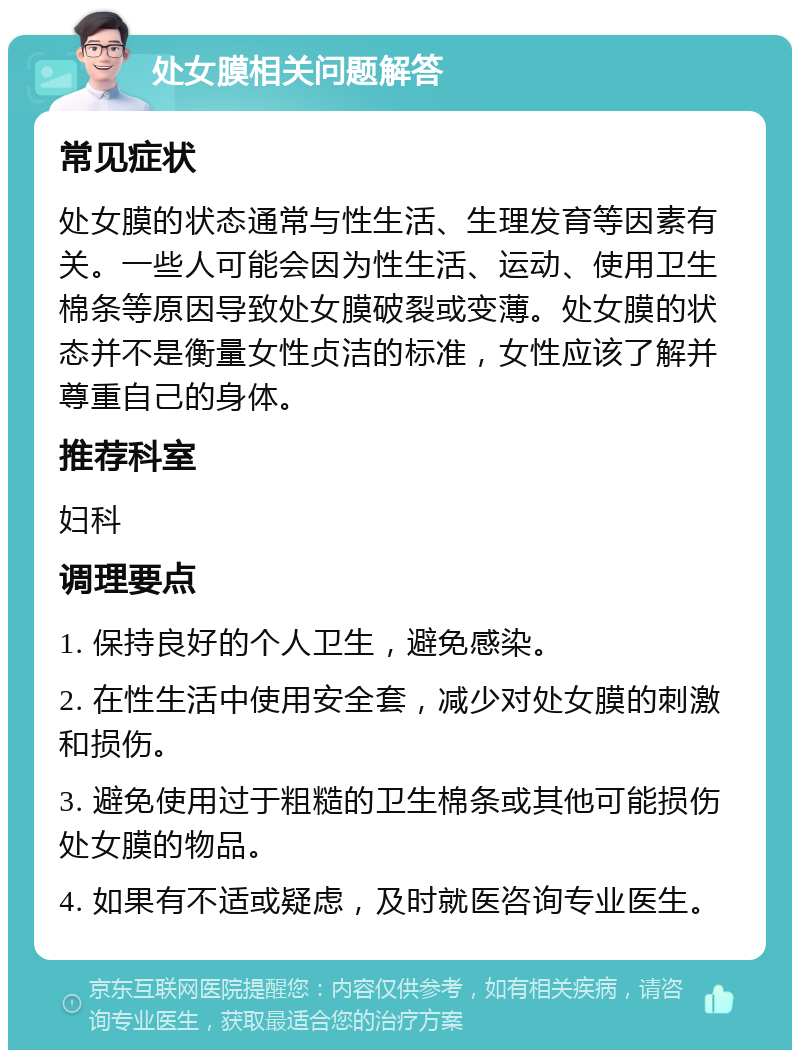 处女膜相关问题解答 常见症状 处女膜的状态通常与性生活、生理发育等因素有关。一些人可能会因为性生活、运动、使用卫生棉条等原因导致处女膜破裂或变薄。处女膜的状态并不是衡量女性贞洁的标准，女性应该了解并尊重自己的身体。 推荐科室 妇科 调理要点 1. 保持良好的个人卫生，避免感染。 2. 在性生活中使用安全套，减少对处女膜的刺激和损伤。 3. 避免使用过于粗糙的卫生棉条或其他可能损伤处女膜的物品。 4. 如果有不适或疑虑，及时就医咨询专业医生。