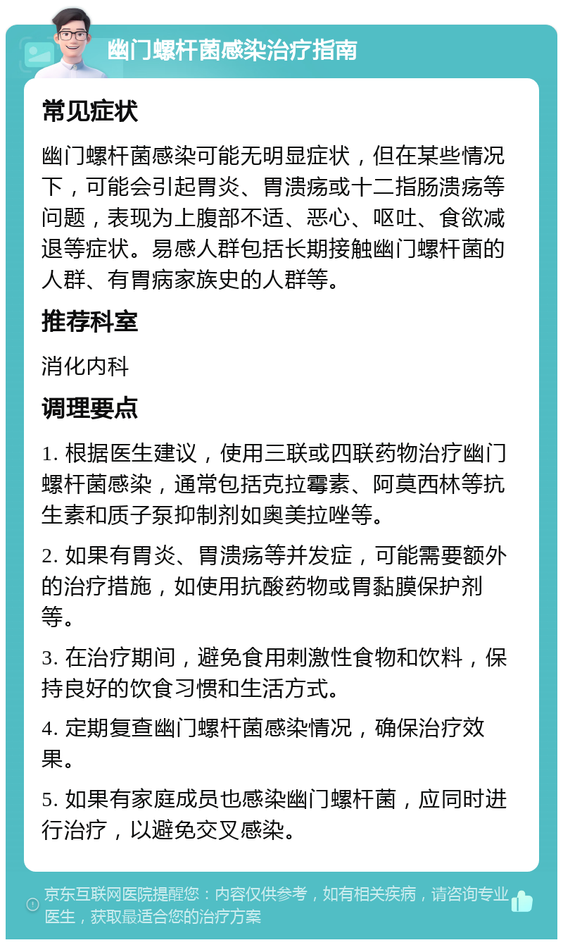 幽门螺杆菌感染治疗指南 常见症状 幽门螺杆菌感染可能无明显症状，但在某些情况下，可能会引起胃炎、胃溃疡或十二指肠溃疡等问题，表现为上腹部不适、恶心、呕吐、食欲减退等症状。易感人群包括长期接触幽门螺杆菌的人群、有胃病家族史的人群等。 推荐科室 消化内科 调理要点 1. 根据医生建议，使用三联或四联药物治疗幽门螺杆菌感染，通常包括克拉霉素、阿莫西林等抗生素和质子泵抑制剂如奥美拉唑等。 2. 如果有胃炎、胃溃疡等并发症，可能需要额外的治疗措施，如使用抗酸药物或胃黏膜保护剂等。 3. 在治疗期间，避免食用刺激性食物和饮料，保持良好的饮食习惯和生活方式。 4. 定期复查幽门螺杆菌感染情况，确保治疗效果。 5. 如果有家庭成员也感染幽门螺杆菌，应同时进行治疗，以避免交叉感染。