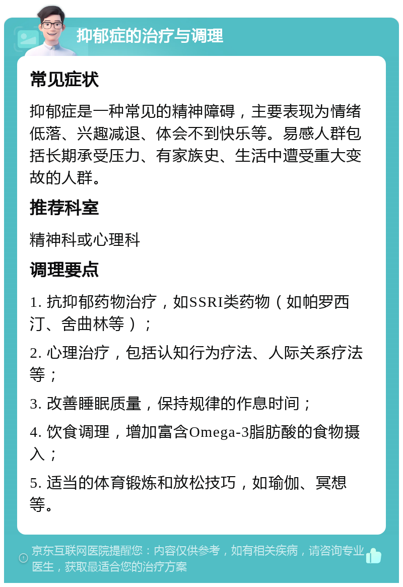 抑郁症的治疗与调理 常见症状 抑郁症是一种常见的精神障碍，主要表现为情绪低落、兴趣减退、体会不到快乐等。易感人群包括长期承受压力、有家族史、生活中遭受重大变故的人群。 推荐科室 精神科或心理科 调理要点 1. 抗抑郁药物治疗，如SSRI类药物（如帕罗西汀、舍曲林等）； 2. 心理治疗，包括认知行为疗法、人际关系疗法等； 3. 改善睡眠质量，保持规律的作息时间； 4. 饮食调理，增加富含Omega-3脂肪酸的食物摄入； 5. 适当的体育锻炼和放松技巧，如瑜伽、冥想等。