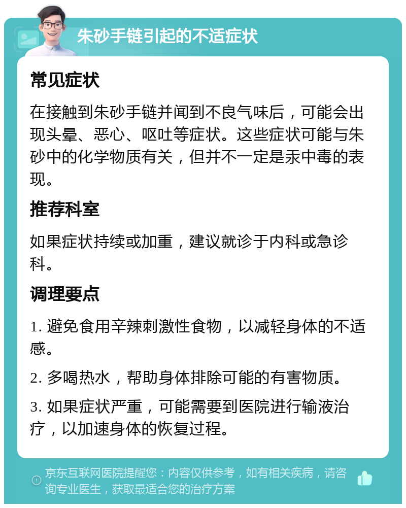 朱砂手链引起的不适症状 常见症状 在接触到朱砂手链并闻到不良气味后，可能会出现头晕、恶心、呕吐等症状。这些症状可能与朱砂中的化学物质有关，但并不一定是汞中毒的表现。 推荐科室 如果症状持续或加重，建议就诊于内科或急诊科。 调理要点 1. 避免食用辛辣刺激性食物，以减轻身体的不适感。 2. 多喝热水，帮助身体排除可能的有害物质。 3. 如果症状严重，可能需要到医院进行输液治疗，以加速身体的恢复过程。