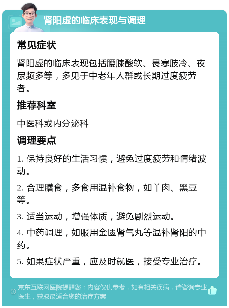 肾阳虚的临床表现与调理 常见症状 肾阳虚的临床表现包括腰膝酸软、畏寒肢冷、夜尿频多等，多见于中老年人群或长期过度疲劳者。 推荐科室 中医科或内分泌科 调理要点 1. 保持良好的生活习惯，避免过度疲劳和情绪波动。 2. 合理膳食，多食用温补食物，如羊肉、黑豆等。 3. 适当运动，增强体质，避免剧烈运动。 4. 中药调理，如服用金匮肾气丸等温补肾阳的中药。 5. 如果症状严重，应及时就医，接受专业治疗。