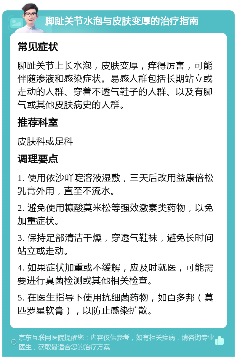 脚趾关节水泡与皮肤变厚的治疗指南 常见症状 脚趾关节上长水泡，皮肤变厚，痒得厉害，可能伴随渗液和感染症状。易感人群包括长期站立或走动的人群、穿着不透气鞋子的人群、以及有脚气或其他皮肤病史的人群。 推荐科室 皮肤科或足科 调理要点 1. 使用依沙吖啶溶液湿敷，三天后改用益康倍松乳膏外用，直至不流水。 2. 避免使用糠酸莫米松等强效激素类药物，以免加重症状。 3. 保持足部清洁干燥，穿透气鞋袜，避免长时间站立或走动。 4. 如果症状加重或不缓解，应及时就医，可能需要进行真菌检测或其他相关检查。 5. 在医生指导下使用抗细菌药物，如百多邦（莫匹罗星软膏），以防止感染扩散。