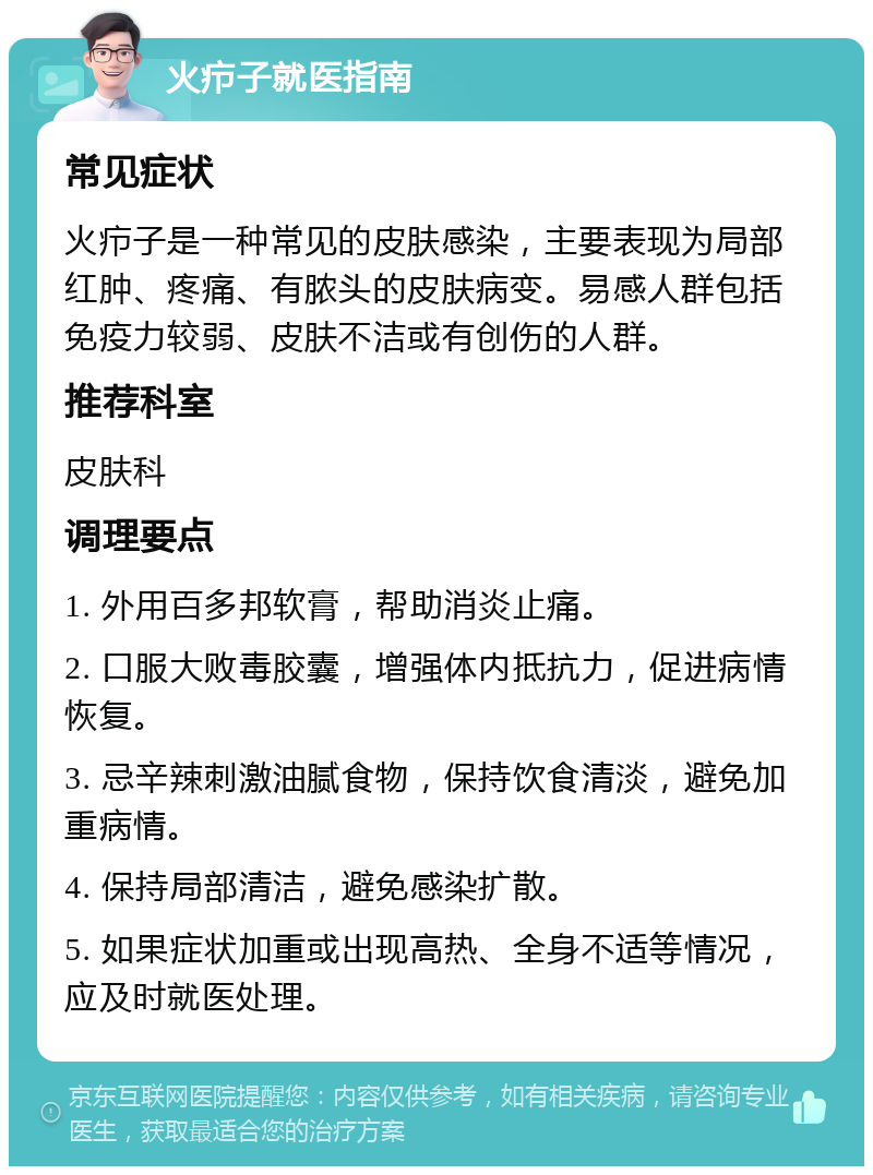 火疖子就医指南 常见症状 火疖子是一种常见的皮肤感染，主要表现为局部红肿、疼痛、有脓头的皮肤病变。易感人群包括免疫力较弱、皮肤不洁或有创伤的人群。 推荐科室 皮肤科 调理要点 1. 外用百多邦软膏，帮助消炎止痛。 2. 口服大败毒胶囊，增强体内抵抗力，促进病情恢复。 3. 忌辛辣刺激油腻食物，保持饮食清淡，避免加重病情。 4. 保持局部清洁，避免感染扩散。 5. 如果症状加重或出现高热、全身不适等情况，应及时就医处理。