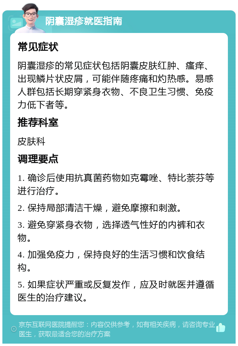 阴囊湿疹就医指南 常见症状 阴囊湿疹的常见症状包括阴囊皮肤红肿、瘙痒、出现鳞片状皮屑，可能伴随疼痛和灼热感。易感人群包括长期穿紧身衣物、不良卫生习惯、免疫力低下者等。 推荐科室 皮肤科 调理要点 1. 确诊后使用抗真菌药物如克霉唑、特比萘芬等进行治疗。 2. 保持局部清洁干燥，避免摩擦和刺激。 3. 避免穿紧身衣物，选择透气性好的内裤和衣物。 4. 加强免疫力，保持良好的生活习惯和饮食结构。 5. 如果症状严重或反复发作，应及时就医并遵循医生的治疗建议。