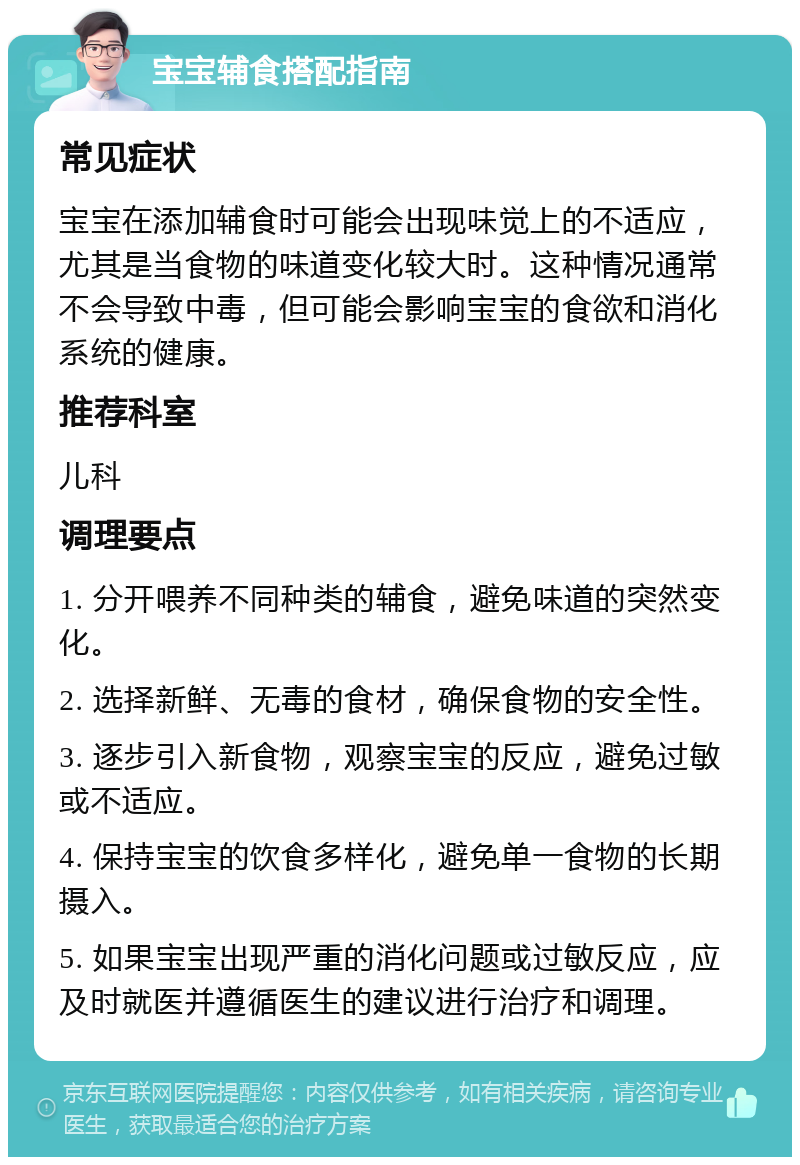 宝宝辅食搭配指南 常见症状 宝宝在添加辅食时可能会出现味觉上的不适应，尤其是当食物的味道变化较大时。这种情况通常不会导致中毒，但可能会影响宝宝的食欲和消化系统的健康。 推荐科室 儿科 调理要点 1. 分开喂养不同种类的辅食，避免味道的突然变化。 2. 选择新鲜、无毒的食材，确保食物的安全性。 3. 逐步引入新食物，观察宝宝的反应，避免过敏或不适应。 4. 保持宝宝的饮食多样化，避免单一食物的长期摄入。 5. 如果宝宝出现严重的消化问题或过敏反应，应及时就医并遵循医生的建议进行治疗和调理。