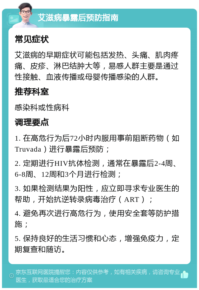 艾滋病暴露后预防指南 常见症状 艾滋病的早期症状可能包括发热、头痛、肌肉疼痛、皮疹、淋巴结肿大等，易感人群主要是通过性接触、血液传播或母婴传播感染的人群。 推荐科室 感染科或性病科 调理要点 1. 在高危行为后72小时内服用事前阻断药物（如Truvada）进行暴露后预防； 2. 定期进行HIV抗体检测，通常在暴露后2-4周、6-8周、12周和3个月进行检测； 3. 如果检测结果为阳性，应立即寻求专业医生的帮助，开始抗逆转录病毒治疗（ART）； 4. 避免再次进行高危行为，使用安全套等防护措施； 5. 保持良好的生活习惯和心态，增强免疫力，定期复查和随访。