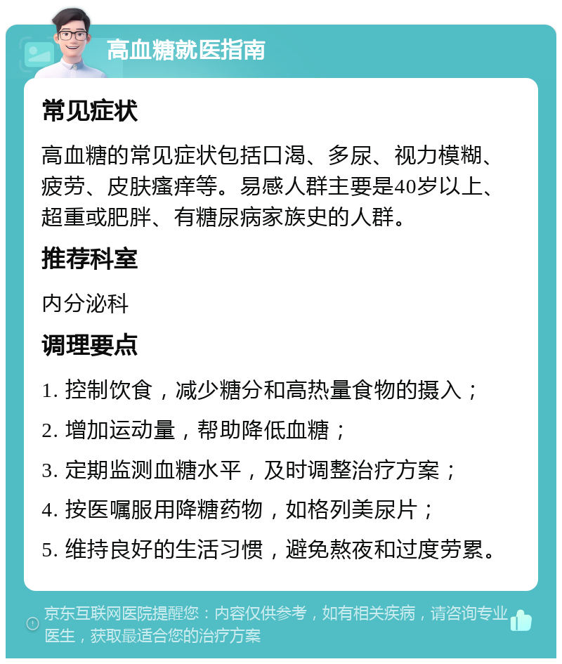 高血糖就医指南 常见症状 高血糖的常见症状包括口渴、多尿、视力模糊、疲劳、皮肤瘙痒等。易感人群主要是40岁以上、超重或肥胖、有糖尿病家族史的人群。 推荐科室 内分泌科 调理要点 1. 控制饮食，减少糖分和高热量食物的摄入； 2. 增加运动量，帮助降低血糖； 3. 定期监测血糖水平，及时调整治疗方案； 4. 按医嘱服用降糖药物，如格列美尿片； 5. 维持良好的生活习惯，避免熬夜和过度劳累。