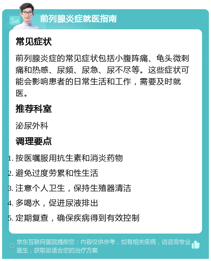 前列腺炎症就医指南 常见症状 前列腺炎症的常见症状包括小腹阵痛、龟头微刺痛和热感、尿频、尿急、尿不尽等。这些症状可能会影响患者的日常生活和工作，需要及时就医。 推荐科室 泌尿外科 调理要点 按医嘱服用抗生素和消炎药物 避免过度劳累和性生活 注意个人卫生，保持生殖器清洁 多喝水，促进尿液排出 定期复查，确保疾病得到有效控制