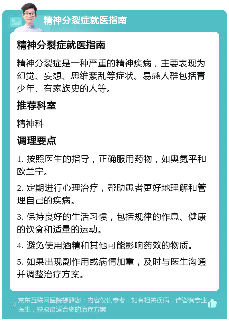 精神分裂症就医指南 精神分裂症就医指南 精神分裂症是一种严重的精神疾病，主要表现为幻觉、妄想、思维紊乱等症状。易感人群包括青少年、有家族史的人等。 推荐科室 精神科 调理要点 1. 按照医生的指导，正确服用药物，如奥氮平和欧兰宁。 2. 定期进行心理治疗，帮助患者更好地理解和管理自己的疾病。 3. 保持良好的生活习惯，包括规律的作息、健康的饮食和适量的运动。 4. 避免使用酒精和其他可能影响药效的物质。 5. 如果出现副作用或病情加重，及时与医生沟通并调整治疗方案。