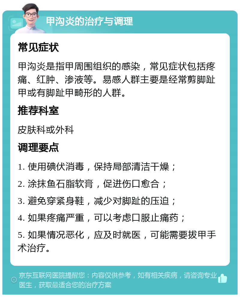 甲沟炎的治疗与调理 常见症状 甲沟炎是指甲周围组织的感染，常见症状包括疼痛、红肿、渗液等。易感人群主要是经常剪脚趾甲或有脚趾甲畸形的人群。 推荐科室 皮肤科或外科 调理要点 1. 使用碘伏消毒，保持局部清洁干燥； 2. 涂抹鱼石脂软膏，促进伤口愈合； 3. 避免穿紧身鞋，减少对脚趾的压迫； 4. 如果疼痛严重，可以考虑口服止痛药； 5. 如果情况恶化，应及时就医，可能需要拔甲手术治疗。