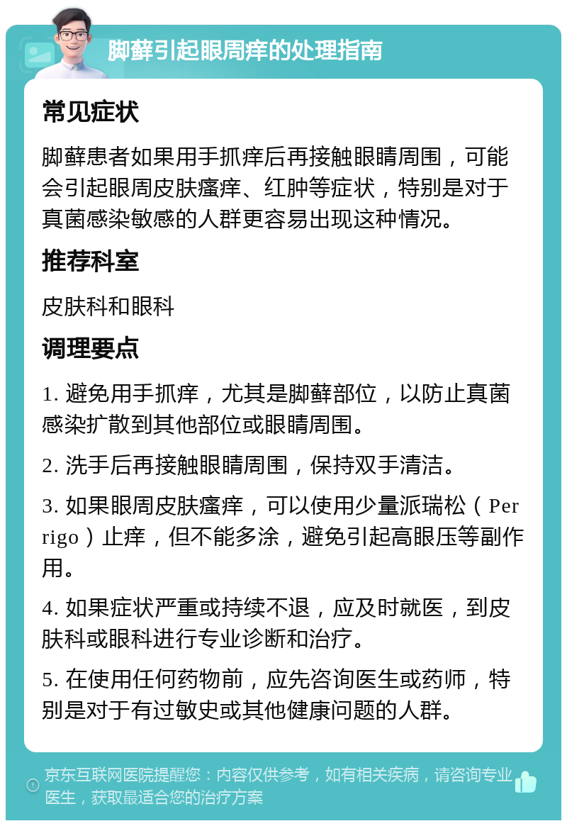 脚藓引起眼周痒的处理指南 常见症状 脚藓患者如果用手抓痒后再接触眼睛周围，可能会引起眼周皮肤瘙痒、红肿等症状，特别是对于真菌感染敏感的人群更容易出现这种情况。 推荐科室 皮肤科和眼科 调理要点 1. 避免用手抓痒，尤其是脚藓部位，以防止真菌感染扩散到其他部位或眼睛周围。 2. 洗手后再接触眼睛周围，保持双手清洁。 3. 如果眼周皮肤瘙痒，可以使用少量派瑞松（Perrigo）止痒，但不能多涂，避免引起高眼压等副作用。 4. 如果症状严重或持续不退，应及时就医，到皮肤科或眼科进行专业诊断和治疗。 5. 在使用任何药物前，应先咨询医生或药师，特别是对于有过敏史或其他健康问题的人群。