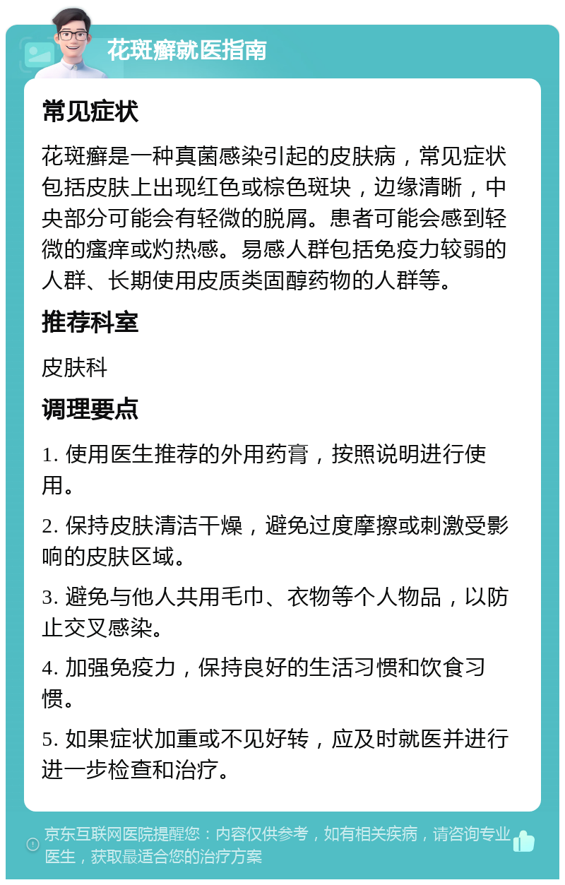 花斑癣就医指南 常见症状 花斑癣是一种真菌感染引起的皮肤病，常见症状包括皮肤上出现红色或棕色斑块，边缘清晰，中央部分可能会有轻微的脱屑。患者可能会感到轻微的瘙痒或灼热感。易感人群包括免疫力较弱的人群、长期使用皮质类固醇药物的人群等。 推荐科室 皮肤科 调理要点 1. 使用医生推荐的外用药膏，按照说明进行使用。 2. 保持皮肤清洁干燥，避免过度摩擦或刺激受影响的皮肤区域。 3. 避免与他人共用毛巾、衣物等个人物品，以防止交叉感染。 4. 加强免疫力，保持良好的生活习惯和饮食习惯。 5. 如果症状加重或不见好转，应及时就医并进行进一步检查和治疗。