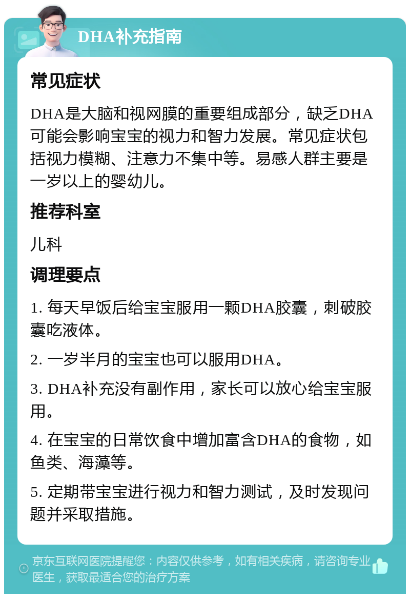 DHA补充指南 常见症状 DHA是大脑和视网膜的重要组成部分，缺乏DHA可能会影响宝宝的视力和智力发展。常见症状包括视力模糊、注意力不集中等。易感人群主要是一岁以上的婴幼儿。 推荐科室 儿科 调理要点 1. 每天早饭后给宝宝服用一颗DHA胶囊，刺破胶囊吃液体。 2. 一岁半月的宝宝也可以服用DHA。 3. DHA补充没有副作用，家长可以放心给宝宝服用。 4. 在宝宝的日常饮食中增加富含DHA的食物，如鱼类、海藻等。 5. 定期带宝宝进行视力和智力测试，及时发现问题并采取措施。