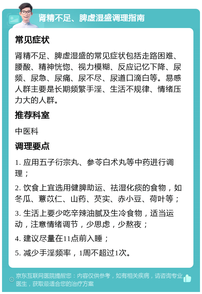 肾精不足、脾虚湿盛调理指南 常见症状 肾精不足、脾虚湿盛的常见症状包括走路困难、腰酸、精神恍惚、视力模糊、反应记忆下降、尿频、尿急、尿痛、尿不尽、尿道口滴白等。易感人群主要是长期频繁手淫、生活不规律、情绪压力大的人群。 推荐科室 中医科 调理要点 1. 应用五子衍宗丸、参苓白术丸等中药进行调理； 2. 饮食上宜选用健脾助运、祛湿化痰的食物，如冬瓜、薏苡仁、山药、芡实、赤小豆、荷叶等； 3. 生活上要少吃辛辣油腻及生冷食物，适当运动，注意情绪调节，少思虑，少熬夜； 4. 建议尽量在11点前入睡； 5. 减少手淫频率，1周不超过1次。