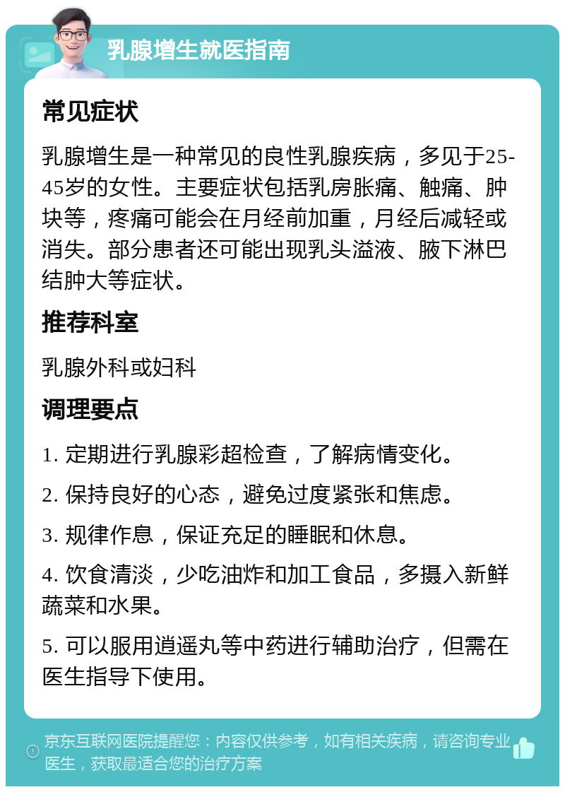 乳腺增生就医指南 常见症状 乳腺增生是一种常见的良性乳腺疾病，多见于25-45岁的女性。主要症状包括乳房胀痛、触痛、肿块等，疼痛可能会在月经前加重，月经后减轻或消失。部分患者还可能出现乳头溢液、腋下淋巴结肿大等症状。 推荐科室 乳腺外科或妇科 调理要点 1. 定期进行乳腺彩超检查，了解病情变化。 2. 保持良好的心态，避免过度紧张和焦虑。 3. 规律作息，保证充足的睡眠和休息。 4. 饮食清淡，少吃油炸和加工食品，多摄入新鲜蔬菜和水果。 5. 可以服用逍遥丸等中药进行辅助治疗，但需在医生指导下使用。