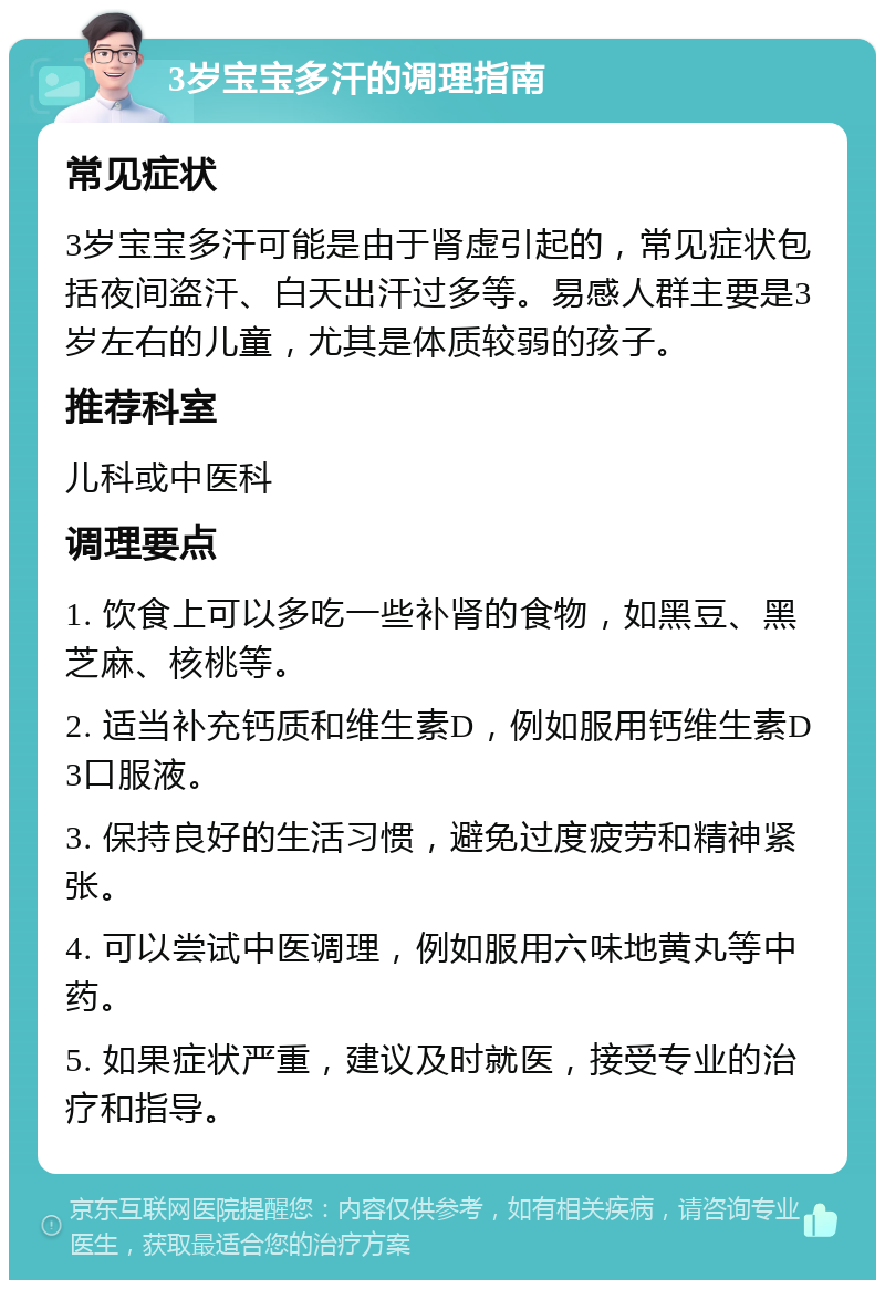 3岁宝宝多汗的调理指南 常见症状 3岁宝宝多汗可能是由于肾虚引起的，常见症状包括夜间盗汗、白天出汗过多等。易感人群主要是3岁左右的儿童，尤其是体质较弱的孩子。 推荐科室 儿科或中医科 调理要点 1. 饮食上可以多吃一些补肾的食物，如黑豆、黑芝麻、核桃等。 2. 适当补充钙质和维生素D，例如服用钙维生素D3口服液。 3. 保持良好的生活习惯，避免过度疲劳和精神紧张。 4. 可以尝试中医调理，例如服用六味地黄丸等中药。 5. 如果症状严重，建议及时就医，接受专业的治疗和指导。