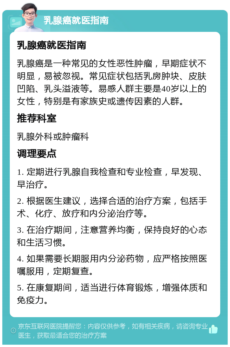 乳腺癌就医指南 乳腺癌就医指南 乳腺癌是一种常见的女性恶性肿瘤，早期症状不明显，易被忽视。常见症状包括乳房肿块、皮肤凹陷、乳头溢液等。易感人群主要是40岁以上的女性，特别是有家族史或遗传因素的人群。 推荐科室 乳腺外科或肿瘤科 调理要点 1. 定期进行乳腺自我检查和专业检查，早发现、早治疗。 2. 根据医生建议，选择合适的治疗方案，包括手术、化疗、放疗和内分泌治疗等。 3. 在治疗期间，注意营养均衡，保持良好的心态和生活习惯。 4. 如果需要长期服用内分泌药物，应严格按照医嘱服用，定期复查。 5. 在康复期间，适当进行体育锻炼，增强体质和免疫力。