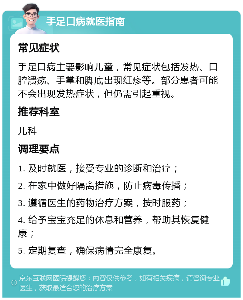 手足口病就医指南 常见症状 手足口病主要影响儿童，常见症状包括发热、口腔溃疡、手掌和脚底出现红疹等。部分患者可能不会出现发热症状，但仍需引起重视。 推荐科室 儿科 调理要点 1. 及时就医，接受专业的诊断和治疗； 2. 在家中做好隔离措施，防止病毒传播； 3. 遵循医生的药物治疗方案，按时服药； 4. 给予宝宝充足的休息和营养，帮助其恢复健康； 5. 定期复查，确保病情完全康复。