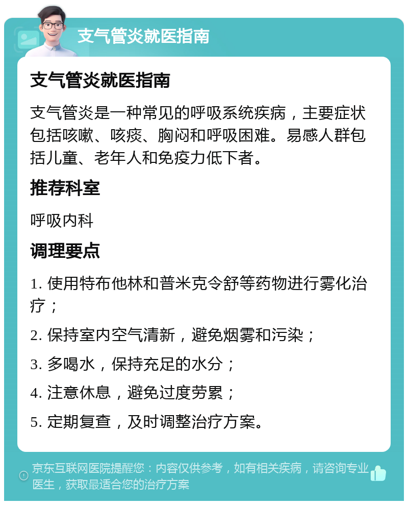 支气管炎就医指南 支气管炎就医指南 支气管炎是一种常见的呼吸系统疾病，主要症状包括咳嗽、咳痰、胸闷和呼吸困难。易感人群包括儿童、老年人和免疫力低下者。 推荐科室 呼吸内科 调理要点 1. 使用特布他林和普米克令舒等药物进行雾化治疗； 2. 保持室内空气清新，避免烟雾和污染； 3. 多喝水，保持充足的水分； 4. 注意休息，避免过度劳累； 5. 定期复查，及时调整治疗方案。